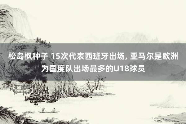 松岛枫种子 15次代表西班牙出场， 亚马尔是欧洲为国度队出场最多的U18球员