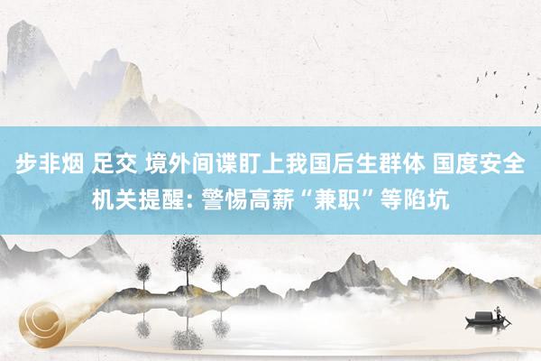 步非烟 足交 境外间谍盯上我国后生群体 国度安全机关提醒: 警惕高薪“兼职”等陷坑