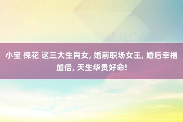 小宝 探花 这三大生肖女， 婚前职场女王， 婚后幸福加倍， 天生华贵好命!