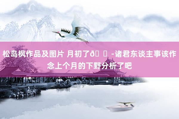 松岛枫作品及图片 月初了😭诸君东谈主事该作念上个月的下野分析了吧