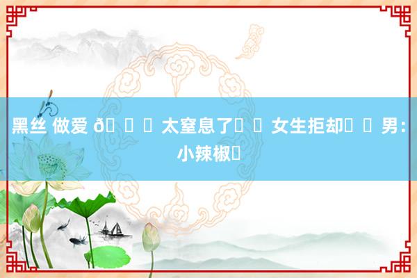 黑丝 做爱 🆘太窒息了❗️女生拒却❗️男:小辣椒☹