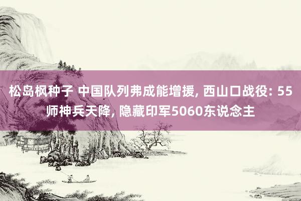 松岛枫种子 中国队列弗成能增援， 西山口战役: 55师神兵天降， 隐藏印军5060东说念主