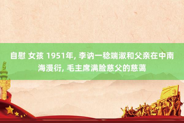 自慰 女孩 1951年， 李讷一稔端淑和父亲在中南海漫衍， 毛主席满脸慈父的慈蔼