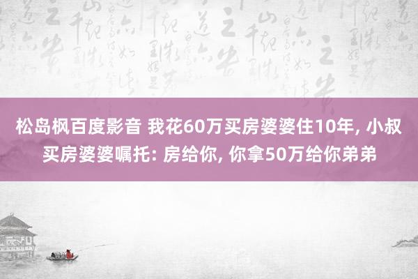 松岛枫百度影音 我花60万买房婆婆住10年， 小叔买房婆婆嘱托: 房给你， 你拿50万给你弟弟