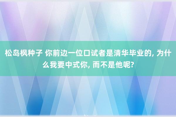 松岛枫种子 你前边一位口试者是清华毕业的， 为什么我要中式你， 而不是他呢?