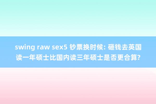 swing raw sex5 钞票换时候: 砸钱去英国读一年硕士比国内读三年硕士是否更合算?