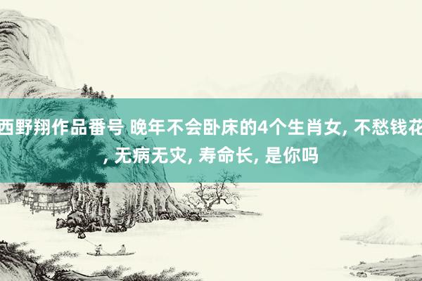 西野翔作品番号 晚年不会卧床的4个生肖女， 不愁钱花， 无病无灾， 寿命长， 是你吗