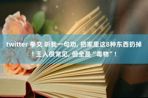 twitter 拳交 听我一句劝， 把家里这8种东西扔掉! 王人很常见， 但全是“毒物”!