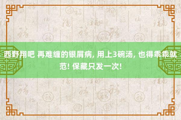 西野翔吧 再难缠的银屑病， 用上3碗汤， 也得乖乖就范! 保藏只发一次!