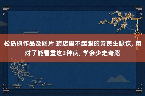 松岛枫作品及图片 药店里不起眼的黄芪生脉饮， 用对了能看重这3种病， 学会少走弯路