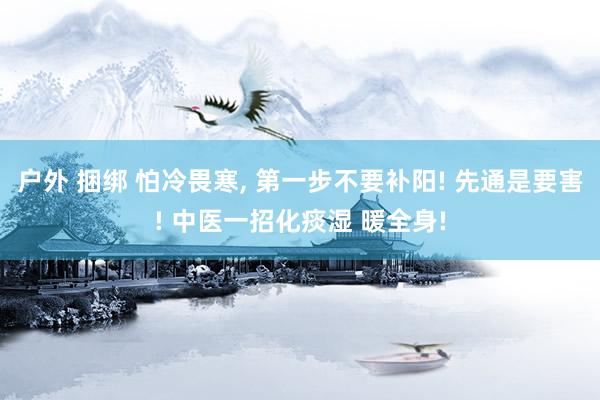 户外 捆绑 怕冷畏寒， 第一步不要补阳! 先通是要害! 中医一招化痰湿 暖全身!