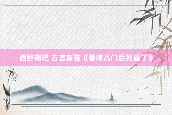 西野翔吧 古言新推《替嫁高门后死遁了》