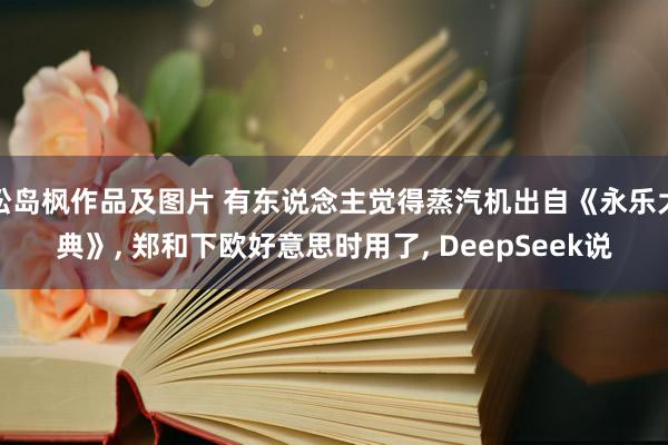 松岛枫作品及图片 有东说念主觉得蒸汽机出自《永乐大典》， 郑和下欧好意思时用了， DeepSeek说