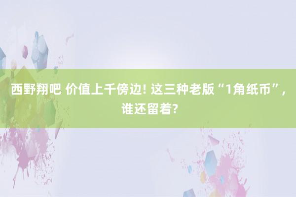 西野翔吧 价值上千傍边! 这三种老版“1角纸币”， 谁还留着?
