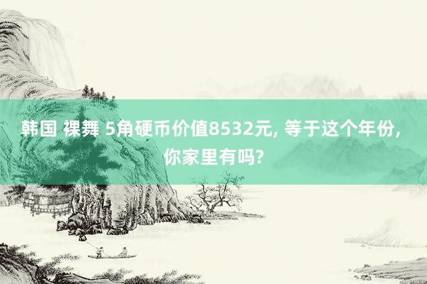 韩国 裸舞 5角硬币价值8532元， 等于这个年份， 你家里有吗?