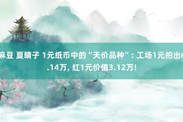 麻豆 夏晴子 1元纸币中的“天价品种”: 工场1元拍出6.14万， 红1元价值3.12万!