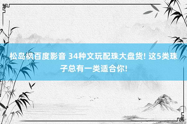 松岛枫百度影音 34种文玩配珠大盘货! 这5类珠子总有一类适合你!