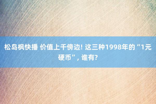 松岛枫快播 价值上千傍边! 这三种1998年的“1元硬币”， 谁有?