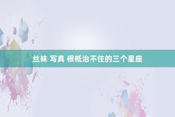 丝袜 写真 根柢治不住的三个星座