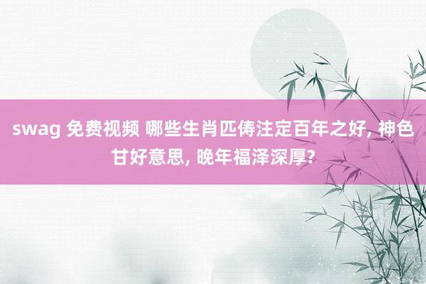 swag 免费视频 哪些生肖匹俦注定百年之好， 神色甘好意思， 晚年福泽深厚?