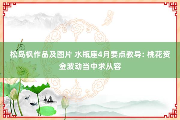 松岛枫作品及图片 水瓶座4月要点教导: 桃花资金波动当中求从容