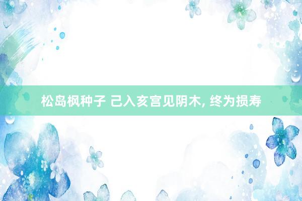 松岛枫种子 己入亥宫见阴木， 终为损寿