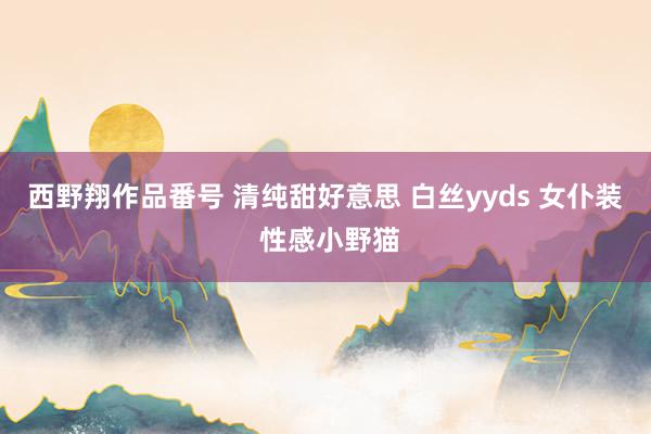 西野翔作品番号 清纯甜好意思 白丝yyds 女仆装 性感小野猫