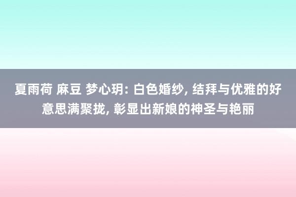 夏雨荷 麻豆 梦心玥: 白色婚纱， 结拜与优雅的好意思满聚拢， 彰显出新娘的神圣与艳丽
