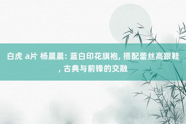 白虎 a片 杨晨晨: 蓝白印花旗袍， 搭配蕾丝高跟鞋， 古典与前锋的交融