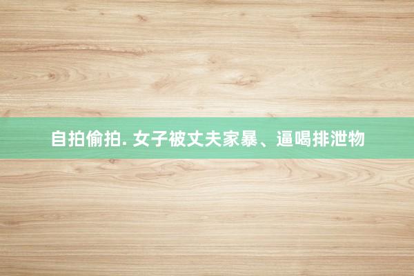自拍偷拍. 女子被丈夫家暴、逼喝排泄物