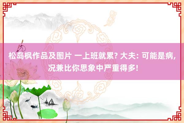松岛枫作品及图片 一上班就累? 大夫: 可能是病， 况兼比你思象中严重得多!