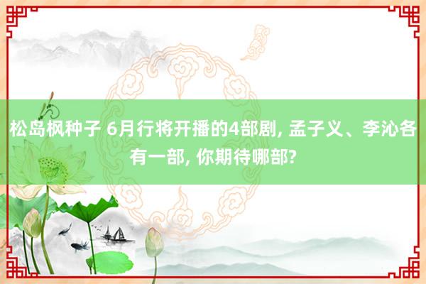松岛枫种子 6月行将开播的4部剧， 孟子义、李沁各有一部， 你期待哪部?