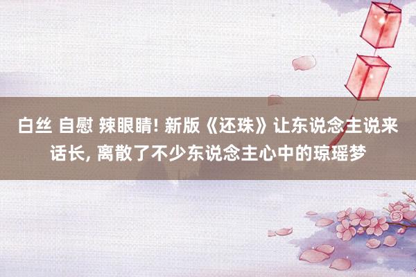 白丝 自慰 辣眼睛! 新版《还珠》让东说念主说来话长， 离散了不少东说念主心中的琼瑶梦