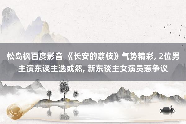 松岛枫百度影音 《长安的荔枝》气势精彩， 2位男主演东谈主选或然， 新东谈主女演员惹争议