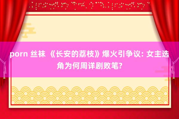 porn 丝袜 《长安的荔枝》爆火引争议: 女主选角为何周详剧败笔?