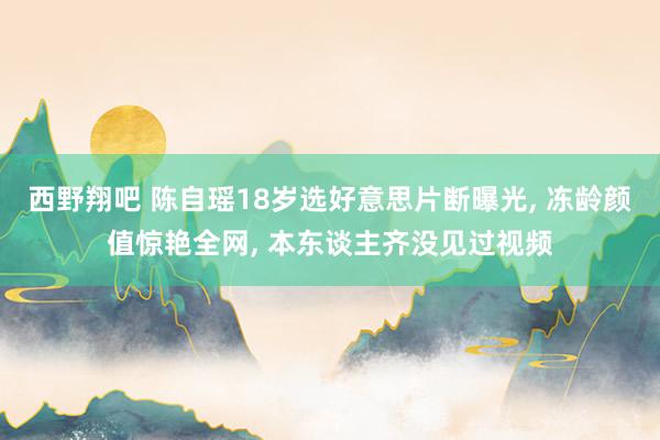 西野翔吧 陈自瑶18岁选好意思片断曝光， 冻龄颜值惊艳全网， 本东谈主齐没见过视频