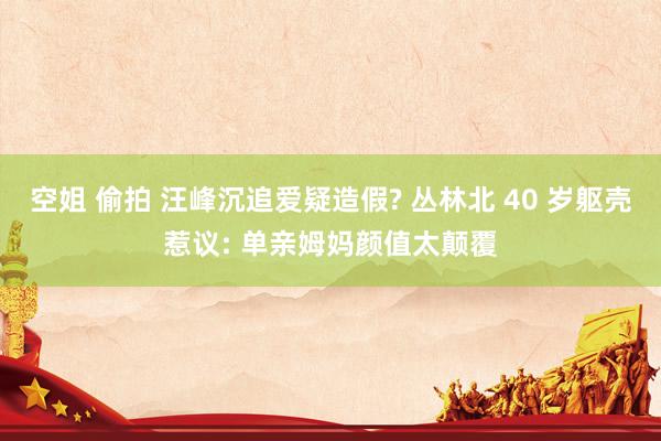 空姐 偷拍 汪峰沉追爱疑造假? 丛林北 40 岁躯壳惹议: 单亲姆妈颜值太颠覆