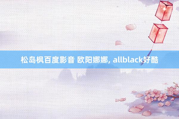 松岛枫百度影音 欧阳娜娜， allblack好酷