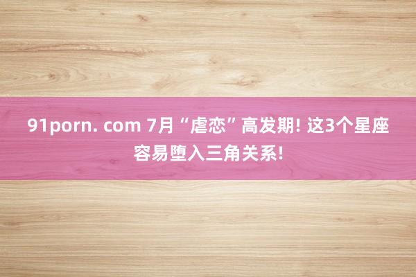 91porn. com 7月“虐恋”高发期! 这3个星座容易堕入三角关系!