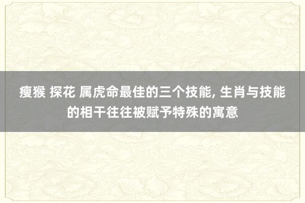 瘦猴 探花 属虎命最佳的三个技能， 生肖与技能的相干往往被赋予特殊的寓意