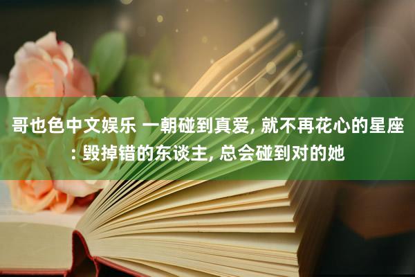 哥也色中文娱乐 一朝碰到真爱， 就不再花心的星座: 毁掉错的东谈主， 总会碰到对的她